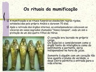 Os rituais da mumificação
A mumificação e os rituais funerários obedeciam regras rígidas,
estabelecidas pelo próprio Anúbis e duravam 70 dias.
Após a retirada dos órgãos internos, os embalsamadores colocavam as
vísceras em vasos sagrados chamados "Vasos Canopos", cada um sob a
proteção de um dos quatro filhos de Hórus.
O coração era lacrado no próprio
corpo.
Os Egípcios o consideravam como o
órgão tanto da inteligência como do
sentimento e portanto, seria
indispensável na hora do juízo.
Somente à alguém com um coração tão
leve quanto a pluma da verdade, o
deus Osiris permitia a entrada para a
vida eterna.
 
