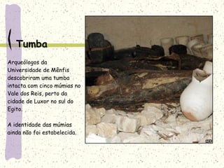 Tumba
Arqueólogos da
Universidade de Mênfis
descobriram uma tumba
intacta com cinco múmias no
Vale dos Reis, perto da
cidade de Luxor no sul do
Egito.
A identidade das múmias
ainda não foi estabelecida.
 