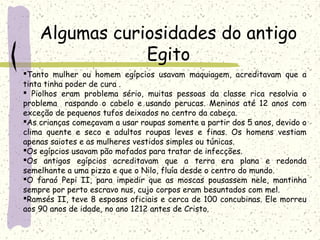 Algumas curiosidades do antigo
Egito
Tanto mulher ou homem egípcios usavam maquiagem, acreditavam que a
tinta tinha poder de cura .
 Piolhos eram problema sério, muitas pessoas da classe rica resolvia o
problema raspando o cabelo e usando perucas. Meninos até 12 anos com
exceção de pequenos tufos deixados no centro da cabeça.
As crianças começavam a usar roupas somente a partir dos 5 anos, devido o
clima quente e seco e adultos roupas leves e finas. Os homens vestiam
apenas saiotes e as mulheres vestidos simples ou túnicas.
Os egípcios usavam pão mofados para tratar de infecções.
Os antigos egípcios acreditavam que a terra era plana e redonda
semelhante a uma pizza e que o Nilo, fluía desde o centro do mundo.
O faraó Pepi II, para impedir que as moscas pousassem nele, mantinha
sempre por perto escravo nus, cujo corpos eram besuntados com mel.
Ramsés II, teve 8 esposas oficiais e cerca de 100 concubinas. Ele morreu
aos 90 anos de idade, no ano 1212 antes de Cristo.
 