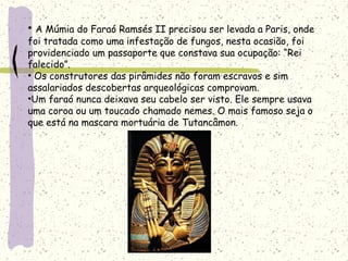 • A Múmia do Faraó Ramsés II precisou ser levada a Paris, onde
foi tratada como uma infestação de fungos, nesta ocasião, foi
providenciado um passaporte que constava sua ocupação: “Rei
falecido”.
• Os construtores das pirâmides não foram escravos e sim
assalariados descobertas arqueológicas comprovam.
•Um faraó nunca deixava seu cabelo ser visto. Ele sempre usava
uma coroa ou um toucado chamado nemes. O mais famoso seja o
que está na mascara mortuária de Tutancâmon.
 