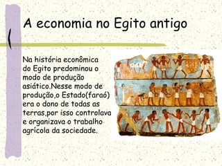 A economia no Egito antigo
Na história econômica
do Egito predominou o
modo de produção
asiático.Nesse modo de
produção,o Estado(faraó)
era o dono de todas as
terras,por isso controlava
e organizava o trabalho
agrícola da sociedade.
 