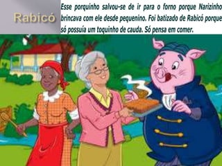 Esse porquinho salvou-se de ir para o forno porque Narizinho
brincava com ele desde pequenino. Foi batizado de Rabicó porque
só possuía um toquinho de cauda. Só pensa em comer.
 
