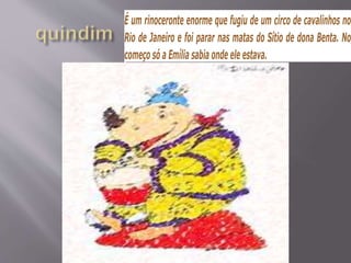 É um rinoceronte enorme que fugiu de um circo de cavalinhos no
Rio de Janeiro e foi parar nas matas do Sítio de dona Benta. No
começo só a Emília sabia onde ele estava.
 