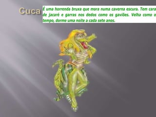 É uma horrenda bruxa que mora numa caverna escura. Tem cara
de jacaré e garras nos dedos como os gaviões. Velha como o
tempo, dorme uma noite a cada sete anos.
 
