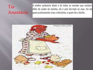 Tia
Anastácia
A melhor quituteira deste e de todos os mundos que existem.
Além de cuidar da cozinha, ela é uma faz-tudo na casa. Foi ela
quem praticamente criou a Narizinho, e quem fez a Emília.
 