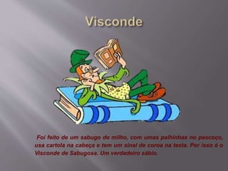 Foi feito de um sabugo de milho, com umas palhinhas no pescoço,
usa cartola na cabeça e tem um sinal de coroa na testa. Por isso é o
Visconde de Sabugosa. Um verdadeiro sábio.
 