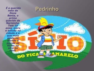 É o querido
neto de
Dona
Benta, o
primo
querido de
Narizinho.
Tem 10
anos, mora
e estuda na
cidade e o
que mais
gosta no
mundo é
passar as
férias no
sítio da
vovó.
 