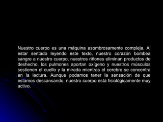Nuestro cuerpo es una máquina asombrosamente compleja. Al estar sentado leyendo este texto, nuestro corazón bombea sangre a nuestro cuerpo, nuestros riñones eliminan productos de deshecho, los pulmones aportan oxígeno y nuestros músculos sostienen el cuello y la mirada mientras el cerebro se concentra en la lectura. Aunque podamos tener la sensación de que estamos descansando, nuestro cuerpo está fisiológicamente muy activo. 