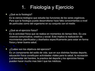 Fisiología y Ejercicio ¿Qué es la fisiología?  Es la ciencia biológica que estudia las funciones de los seres orgánicos. Para que la fisiología pueda desarrollarse hace falta conocimientos a nivel de partículas como del organismo en su conjunto con el medio  ¿Qué es el ejercicio físico? Es la actividad física que se realiza en momentos do tiempo libre. Es una vivencia comunicativa, creativa y social. Esto implica la realización de movimientos planificados y diseñados específicamente para estar en forma física y tener buena salud. ¿Cuáles son los objetivos del ejercicio? Es un componente del estilo de vida, que en sus distintas facetas deporte, educación física constituyen actividades vitales para la salud, la recreación y el bienestar del hombre, la practica del deporte y los ejercicios físicos pueden hacer mucho mas bien l que los médicos. 