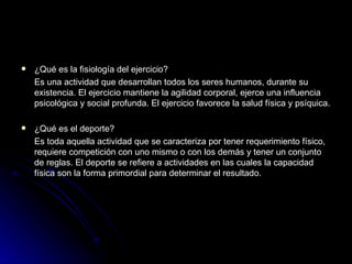 ¿Qué es la fisiología del ejercicio? Es una actividad que desarrollan todos los seres humanos, durante su existencia. El ejercicio mantiene la agilidad corporal, ejerce una influencia psicológica y social profunda. El ejercicio favorece la salud física y psíquica. ¿Qué es el deporte? Es toda aquella actividad que se caracteriza por tener requerimiento físico, requiere competición con uno mismo o con los demás y tener un conjunto de reglas. El deporte se refiere a actividades en las cuales la capacidad física son la forma primordial para determinar el resultado. 