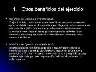 Otros beneficios del ejercicio Beneficios del Ejercicio a nivel intelectual: El ejercicio físico produce importantes modificaciones en la personalidad como estabilidad emocional, autoestima, etc. el ejercicio activa una serie de procesos encargados de mantener y proteger a las células nerviosas, El cuerpo humano esta diseñado para mantener una actividad física constante. La fisiología humana se ha desarrollado, para cubrir estas necesidades físicas. Beneficios del Ejercicio a nivel emocional: Diversos estudios han demostrado que el realizar deporte físico es beneficioso para la salud. El ejercicio físico regular nos ayuda a nivel psicológico a afrontar la vida con mayor optimismo y energía. El deporte también esta participando en la promoción de la salud, previniendo enfermedades. 