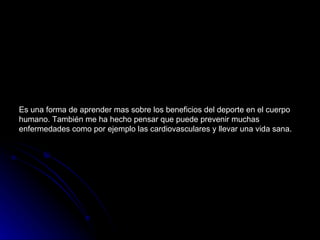 Es una forma de aprender mas sobre los beneficios del deporte en el cuerpo humano. También me ha hecho pensar que puede prevenir muchas enfermedades como por ejemplo las cardiovasculares y llevar una vida sana. 
