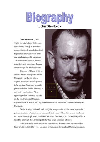 John Steinbeck



       John Steinbeck (1902-
1968), born in Salinas, California,
came from a family of moderate
means. Steinbeck attended the local
high school and worked on farms
and ranches during his vacations.
To finance his education, he held
many jobs and sometimes dropped
out of college for whole quarters.
       Between 1920 and 1926, he
studied marine biology at Stanford
University, but did not take a
degree, because he always planned
to be a writer. Several of his early
poems and short stories appeared in
university publications. After
spending a short time as a labourer
on the construction of Madison
Square Garden in New York City and reporter for the American, Steinbeck returned to
California.
       While writing, Steinbeck took odd jobs, as apprentice hood-carrier, apprentice
painter, caretaker of an estate, surveyor, and fruit-picker. When he was as a watchman
of a house in the High Sierra, Steinbeck wrote his first book, CUP OF GOLD (1929). It
failed to earn back the $250 the publisher had given him in an advance.
       After publishing some novels and short stories, Steinbeck first became widely
known with Tortilla Flat (1935), a series of humorous stories about Monterey paisanos.
 
