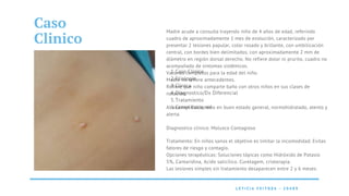 Molusco
Contagioso
Caso Clinico
Etiologia
Clinica
Diagnostico/Dx Diferencial
Tratamiento
Complicaciones
1.
2.
3.
4.
5.
6.
L E T I C I A F E I T O Z A - 2 0 4 8 9
L E T I C I A F E I T O Z A - 2 0 4 8 9
Caso
Clinico
Madre acude a consulta trayendo niño de 4 años de edad, referindo
cuadro de aproximadamente 1 mes de evolución, caracterizado por
presentar 2 lesiones papular, color rosado y brillante, con umbilicación
central, con bordes bien delimitados, con aproximadamente 2 mm de
diámetro en región dorsal derecho. No refiere dolor ni prurito, cuadro no
acompañado de sintomas sistêmicos.
Vacunas completas para la edad del niño.
Madre no refiere antecedentes.
Refiere que niño comparte baño con otros niños en sus clases de
natación.
Al examen fisico, niño en buen estado general, normohidratado, atento y
alerta.
Diagnostico clinico: Molusco Contagioso
Tratamento: En niños sanos el objetivo es limitar la incomodidad. Evitas
fatores de riesgo y contagio.
Opciones terapéuticas: Soluciones tópicas como Hidróxido de Potasio
5%, Cantaridina, Acido salicílico. Curetagem, crioterapia.
Las lesiones simples sin tratamiento desaparecen entre 2 y 6 meses.
 