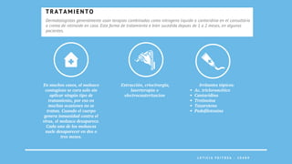 L E T I C I A F E I T O Z A - 2 0 4 8 9
Dermatologistas generalmente usan terapias combinadas como nitrogeno liquido o cantaridina en el consultório
o crema de retinoide en casa. Esta forma de tratamiento e bien sucedida depues de 1 a 2 meses, en algunos
pacientes.
T R A T A M I E N T O
Extracción, criocirurgia,
laserterapia o
electrocauterizacion


En muchos casos, el molusco
contagioso se cura solo sin
aplicar ningún tipo de
tratamiento, por eso en
muchas ocasiones no se
tratan. Cuando el cuerpo
genera inmunidad contra el
virus, el molusco desaparece.
Cada uno de los moluscos
suele desaparecer en dos o
tres meses.
Ac. tricloroacético
Cantaridina
Tretinoína
Tazaroteno
Podofilotoxina
Irritantes tópicos:
 