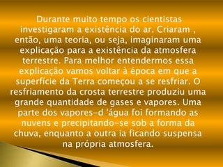 Durante muito tempo os cientistas
  investigaram a existência do ar. Criaram ,
 então, uma teoria, ou seja, imaginaram uma
  explicação para a existência da atmosfera
   terrestre. Para melhor entendermos essa
  explicação vamos voltar à época em que a
 superfície da Terra começou a se resfriar. O
resfriamento da crosta terrestre produziu uma
 grande quantidade de gases e vapores. Uma
  parte dos vapores-d 'água foi formando as
   nuvens e precipitando-se sob a forma da
 chuva, enquanto a outra ia ficando suspensa
             na própria atmosfera.
 