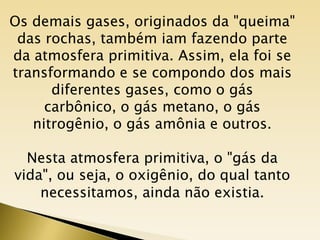 Os demais gases, originados da "queima"
 das rochas, também iam fazendo parte
da atmosfera primitiva. Assim, ela foi se
transformando e se compondo dos mais
      diferentes gases, como o gás
     carbônico, o gás metano, o gás
   nitrogênio, o gás amônia e outros.

  Nesta atmosfera primitiva, o "gás da
vida", ou seja, o oxigênio, do qual tanto
    necessitamos, ainda não existia.
 