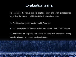 			Evaluationaims: To describe the Clinic and to explore client and staff perspectives regarding the extent to which the Clinic interventions have:1.  Facilitated access to Mental Health Services;2. Improved young peoples’ experience of Mental Health Services and; 3.Enhanced the capacity for Oasis to work with homeless young people with complex needs staying at Oasis. 
