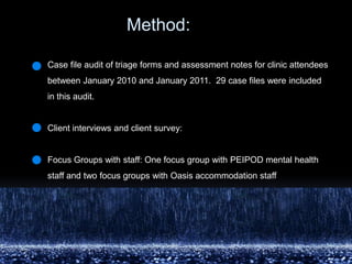 	         Method: Case file audit of triage forms and assessment notes for clinic attendees between January 2010 and January 2011.  29 case files were included in this audit. Client interviews and client survey: Focus Groups with staff: One focus group with PEIPOD mental health staff and two focus groups with Oasis accommodation staff 