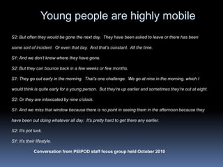 Young people are highly mobileS2: But often they would be gone the next day.  They have been asked to leave or there has been some sort of incident.  Or even that day.  And that’s constant.  All the time.S1: And we don’t know where they have gone. S2: But they can bounce back in a few weeks or few months.S1: They go out early in the morning.  That’s one challenge.  We go at nine in the morning, which I would think is quite early for a young person.  But they’re up earlier and sometimes they’re out at eight. S2: Or they are intoxicated by nine o’clock. S1: And we miss that window because there is no point in seeing them in the afternoon because they have been out doing whatever all day.  It’s pretty hard to get there any earlier.S2: It’s pot luck.S1: It’s their lifestyle. Conversation from PEIPOD staff focus group held October 2010