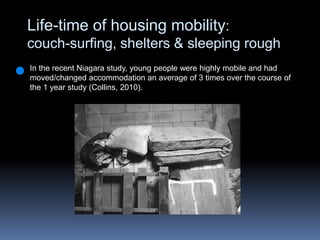 Life-time of housing mobility: couch-surfing, shelters & sleeping roughIn the recent Niagara study, young people were highly mobile and had moved/changed accommodation an average of 3 times over the course of the 1 year study (Collins, 2010).