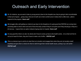 Outreach and Early Intervention  So, for instance, say we were to take (a young person) down to the Hospital now, they’re going to feel uncomfortable in that sort of space….going crazy, that sort of stuff, but in their comfort zone it makes them a little more...able to respond to the program. Oasis staffWe struggle often with getting our clients to go down to the Hospital so it’s quite good that PEIPOD are coming here and being able to chat to them and sort of have the early contact if they’re not quite sure if they should go or they’re a bit nervous.   It gives them an option instead of going down to hospital. Oasis staffIt’s very good the Clinic’s on site. So clients don’t have to come up here to the health centre…it’s on their turf So it’s not out of reach for them, they don’t have to make a lot of effort . PEIPOD staffThis is a chance to go in and try to meet them at a location and engage them when they are not acutely unwell hopefully and give them a chance for them to talk through their mental health issues, picking it up a bit earlier.’  PEIPOD staff