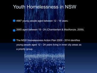 Youth Homelessness in NSW 4987 young people aged between 12 - 18 years; 2685 aged between 19 - 24 (Chamberlain & MacKenzie, 2009). The NSW Homelessness Action Plan 2009 - 2014 identifies young people aged 12 – 24 years living in inner city areas as a priority group.