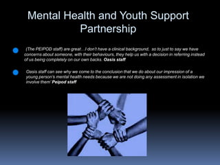 Mental Health and Youth Support Partnership (The PEIPOD staff) are great…I don’t have a clinical background,  so to just to say we have concerns about someone, with their behaviours, they help us with a decision in referring instead of us being completely on our own backs. Oasis staffOasis staff can see why we come to the conclusion that we do about our impression of a young person’s mental health needs because we are not doing any assessment in isolation we involve them’Peipod staff 