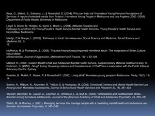 Keys, D., Mallett, S., Edwards, J., & Rosenthal, D. (2004). Who can help me? Homeless Young Persons Perceptions of Services: A report of selected results from Project i: Homeless Young People in Melbourne and Los Angeles (2000 –2005)  Department of Public Health, University of Melbourne.Lloyd, S. Dixon, M. Hodges, C. Sanci, L. Bond, L. (2004), Attitudes Towards andPathways to and from the Young People’s Health Service Mental Health Services,Young People’s Health Service and beyondblue, Melbourne.Martijn, C.& Sharpe, L. (2005).  Pathways to Youth Homelessness, Social Science and Medicine. Social Science and Medicine, 62, 1-12.McManus, H. & Thompson, S. (2008). ‘Trauma Among Unaccompanied Homeless Youth: The Integration of Street Culture into a Model of Intervention, Journal of Aggression, Maltreatment and Trauma, 16(1), 92-108.Mildred, H. (2007). Eastern Health Child and Adolescent Mental Health Service, Supplementary Material, Melbourne Day 14. Robinson, C. (2010).  Rough Living: Surviving violence and homelessness, UTSePress in association with the Public Interest Advocacy Centre: Sydney. Rossiter, B., Mallet, S., Myers, P. & Rosenthal D. (2003). Living Well? Homeless young people in Melbourne. Parity, 16(2), 13-14.Solorio, R., Milburn, N., Andersen, R. Trifskin, S. & Rodriguez, M. (2006). Emotional Distress and Mental Health Service Use Among Urban Homeless Adolescents, Journal of Behavioural Health Services and Research 33, (4), 381-393Stewart, Steinman, M., Cauce, A., Cochran, B., Whitbeck, L. & Hoyt, D. (2004). Victimization and posttraumatic stress disorder among homeless adolescents. Journal of the American Academy of Child and Adolescent Psychiatry. 43, 325–331Welch, M., & Mooney, J. (2001). Managing services that manage people with a coexisting mental health and substance use disorder. Australasian Psychiatry, 9, 345–349.