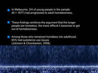 In Melbourne, 3/4 of young people in the sample (N = 1677) had progressed to adult homelessness. These findings reinforce the argument that the longer people are homeless, the more difficult it becomes to get out of homelessness; Among those who remained homeless into adulthood, 65% had substance use issues(Johnson & Chamberlain, 2008).