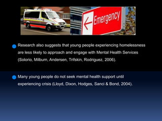 Research also suggests that young people experiencing homelessness are less likely to approach and engage with Mental Health Services (Solorio, Milburn, Andersen, Trifskin, Rodriguez, 2006).Many young people do not seek mental health support until experiencing crisis (Lloyd, Dixon, Hodges, Sanci & Bond,2004).  