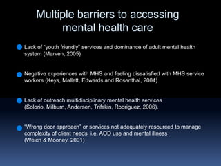 Multiple barriers to accessing mental health careLack of “youth friendly” services and dominance of adult mental health system (Marven, 2005)Negative experiences with MHS and feeling dissatisfied with MHS service workers (Keys, Mallett, Edwards and Rosenthal, 2004)Lack of outreach multidisciplinary mental health services  (Solorio, Milburn, Andersen, Trifskin, Rodriguez, 2006).“Wrong door approach” or services not adequately resourced to manage complexity of client needs  i.e. AOD use and mental illness (Welch & Mooney, 2001) 