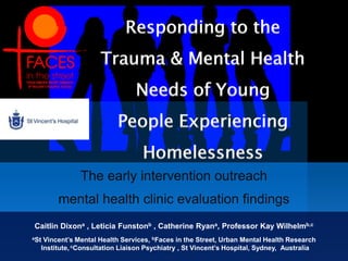 Responding to the Trauma & Mental Health  Needs of Young People Experiencing Homelessness The early intervention outreach  mental health clinic evaluation findings   Caitlin Dixona , Leticia Funstonb , Catherine Ryana, Professor Kay Wilhelmb,c aSt Vincent’s Mental Health Services, bFaces in the Street, Urban Mental Health Research Institute,cConsultation Liaison Psychiatry , St Vincent’s Hospital, Sydney,  Australia 