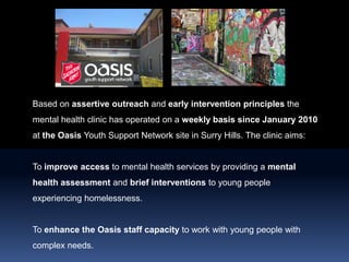Based on assertive outreach and early intervention principles the mental health clinic has operated on a weekly basis since January 2010 at theOasis Youth Support Network site in Surry Hills. The clinic aims: To improve access to mental health services by providing a mental health assessment and brief interventions to young people experiencing homelessness.  To enhance the Oasis staff capacity to work with young people with complex needs.  