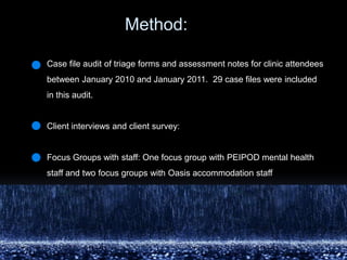 	         Method: Case file audit of triage forms and assessment notes for clinic attendees between January 2010 and January 2011.  29 case files were included in this audit. Client interviews and client survey: Focus Groups with staff: One focus group with PEIPOD mental health staff and two focus groups with Oasis accommodation staff 