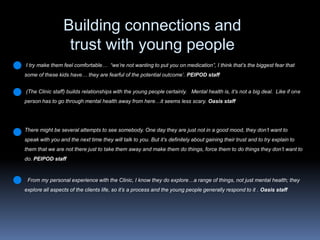 Building connections and trust with young people Itry make them feel comfortable…  “we’re not wanting to put you on medication”, I think that’s the biggest fear that some of these kids have… they are fearful of the potential outcome’. PEIPOD staff(The Clinic staff) builds relationships with the young people certainly.   Mental health is, it’s not a big deal.  Like if one person has to go through mental health away from here…it seems less scary. Oasis staffThere might be several attempts to see somebody. One day they are just not in a good mood, they don’t want to speak with you and the next time they will talk to you. But it’s definitely about gaining their trust and to try explain to them that we are not there just to take them away and make them do things, force them to do things they don’t want to do. PEIPOD staff  From my personal experience with the Clinic, I know they do explore…a range of things, not just mental health; they explore all aspects of the clients life, so it’s a process and the young people generally respond to it . Oasis staff