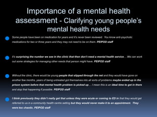 Importance of a mental health assessment - Clarifying young people’s mental health needs Some people have been on medication for years and it’s never been reviewed.  You know anti-psychotic medications for two or three years and they may not need to be on them. PEIPOD staffIt’s surprising the number we see in the clinic that then don’t need a mental health service… We can work out some strategies for managing other needs that person might have. PEIPOD staffWithout the clinic, there would be young people that slipped through the net and they would have gone on another few months, years of being untreated got themselves into all sorts of problems maybe ended up in the prison system before that mental health problem is picked up… I mean this is an ideal time to get in there and stop that happening if possible. PEIPOD staffI think previously they didn’t really get that unless they were acute or coming to ED in that they would get referred to us in a community health centre setting but they would never make it to an appointment.  They were too chaotic.PEIPOD staff