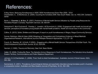 References:A Way Home: Reducing Homelessness in NSW, NSW Homelessness Action Plan 2009 – 2014 Chamberlain, C.,  & MacKenzie, D. (2009). Counting the homeless 2006: New South Wales. Cat. no. HOU 204. Canberra: AIHWBonin, J., Fournier, L. &Blais, R. (2007). Predictors of Mental health Service Utilization by People using Resources for Homeless People in Canada, Psychiatric Services: 58, 936-941.Darbyshire P., Muir-Cochrane E., Fereday J., Jureidini J & Drummond, A. (2006). Engagement with health and social care services: perceptions of homeless young people with mental health problems, Health and Social Carein the CommunityCollins, S. (2010). Sofas, Shelters and Strangers: A report on youth homelessness in Niagra, Niagra Community Services.Farmer, Robinson, Elliot & Eyles (2006) Weighing up Triangulation and Contradictory Evidence in Mixed Methods Organisational Research, International Journal of Multiple Research Approaches, 1 (1), 27 - 39 French, R., Reardon, M., & Smith, P (2003).  Engaging with a Mental Health Service: Perspectives of At-Risk Youth. The Child & Adolescent Social Work Journal, 20 (6), 529-548Herman, J. (1992). Trauma and Recovery, New York: Basic Books. Gallet, W. (2008). Finding My Place: The Salvation Army’s Response to Youth Homelessness, The Salvation Army Australia Eastern Territory, Communications and Public Relations Department.Johnson, G. & Chamberlain, C. (2008). ‘From Youth to Adult Homelessness’, Australian Journal of Social Issues, 43(4), 563–582Kamieniecki, G. (2001). ‘Prevalence of psychological distress and psychiatric disorders among homeless youth in Australia: a comparative review’, Australian and New Zealand Journal of Psychiatry, 35 (3), 352–358.