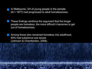 In Melbourne, 3/4 of young people in the sample (N = 1677) had progressed to adult homelessness. These findings reinforce the argument that the longer people are homeless, the more difficult it becomes to get out of homelessness; Among those who remained homeless into adulthood, 65% had substance use issues(Johnson & Chamberlain, 2008).