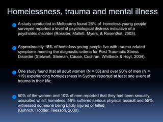 Homelessness, trauma and mental illness A study conducted in Melbourne found 26% of  homeless young people surveyed reported a level of psychological distress indicative of a psychiatric disorder (Rossiter, Mallett, Myers, & Rosenthal, 2003).Approximately 18% of homeless young people live with trauma-related symptoms meeting the diagnostic criteria for Post Traumatic Stress Disorder (Stelwart, Steiman, Cauce, Cochran, Whitbeck & Hoyt, 2004). One study found that all adult women (N = 38) and over 90% of men (N = 119) experiencing homelessness in Sydney reported at least one event of trauma in their life;50% of the women and 10% of men reported that they had been sexually assaulted whilst homeless, 58% suffered serious physical assault and 55% witnessed someone being badly injured or killed (Buhrich, Hodder, Teesson, 2000).