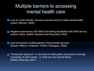 Multiple barriers to accessing mental health careLack of “youth friendly” services and dominance of adult mental health system (Marven, 2005)Negative experiences with MHS and feeling dissatisfied with MHS service workers (Keys, Mallett, Edwards and Rosenthal, 2004)Lack of outreach multidisciplinary mental health services  (Solorio, Milburn, Andersen, Trifskin, Rodriguez, 2006).“Wrong door approach” or services not adequately resourced to manage complexity of client needs  i.e. AOD use and mental illness (Welch & Mooney, 2001) 