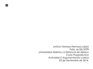 Leticia Vanessa Hermosa López 
Folio: as15615799 
Universidad Abierta y a Distancia de México 
Curso Propedéutico 
Actividad 3: Argumentación Lúdica 
23 de Noviembre de 2014. 
 