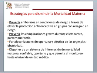 Estrategias para disminuir la Mortalidad Materna
• Prevenir embarazos en condiciones de riesgo a través de
elevar la protección anticonceptiva en grupos con rezago o en
riesgo.
• Prevenir las complicaciones graves durante el embarazo,
parto y puerperio
• Fortalecer la atención oportuna y efectiva de las urgencias
obstétricas.
• Disponer de un sistema de información de mortalidad
materna, confiable, oportuno y que permita el monitoreo
hasta el nivel de unidad médica.
 