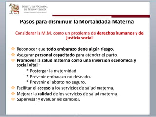 Pasos para disminuir la Mortalidada Materna
Considerar la M.M. como un problema de derechos humanos y de
justicia social
 Reconocer que todo embarazo tiene algún riesgo.
 Asegurar personal capacitado para atender el parto.
 Promover la salud materna como una inversión económica y
social vital :
* Postergar la maternidad.
* Prevenir embarazo no deseado.
* Prevenir el aborto no seguro.
 Facilitar el acceso a los servicios de salud materna.
 Mejorar la calidad de los servicios de salud materna.
 Supervisar y evaluar los cambios.
 