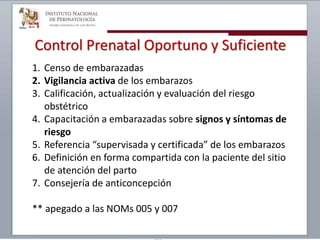 Control Prenatal Oportuno y Suficiente
1. Censo de embarazadas
2. Vigilancia activa de los embarazos
3. Calificación, actualización y evaluación del riesgo
obstétrico
4. Capacitación a embarazadas sobre signos y síntomas de
riesgo
5. Referencia “supervisada y certificada” de los embarazos
6. Definición en forma compartida con la paciente del sitio
de atención del parto
7. Consejería de anticoncepción
** apegado a las NOMs 005 y 007
 