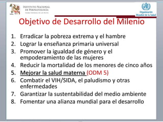 Objetivo de Desarrollo del Milenio
1. Erradicar la pobreza extrema y el hambre
2. Lograr la enseñanza primaria universal
3. Promover la igualdad de género y el
empoderamiento de las mujeres
4. Reducir la mortalidad de los menores de cinco años
5. Mejorar la salud materna (ODM 5)
6. Combatir el VIH/SIDA, el paludismo y otras
enfermedades
7. Garantizar la sustentabilidad del medio ambiente
8. Fomentar una alianza mundial para el desarrollo
 