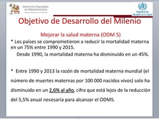 Objetivo de Desarrollo del Milenio
Mejorar la salud materna (ODM 5)
* Los países se comprometieron a reducir la mortalidad materna
en un 75% entre 1990 y 2015.
Desde 1990, la mortalidad materna ha disminuido en un 45%.
* Entre 1990 y 2013 la razón de mortalidad materna mundial (el
número de muertes maternas por 100 000 nacidos vivos) solo ha
disminuido en un 2,6% al año, cifra que está lejos de la reducción
del 5,5% anual necesaria para alcanzar el ODM5.
 