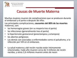Causas de Muerte Materna
Muchas mujeres mueren de complicaciones que se producen durante
el embarazo y el parto o después de ellos.
Las principales complicaciones, causantes del 80% de las muertes
maternas, son:
• las hemorragias graves (en su mayoría tras el parto)
• las infecciones (generalmente tras el parto)
• la hipertensión gestacional (preeclampsia y eclampsia)
• los abortos peligrosos
• Las demás son asociadas a enfermedades como el paludismo, o la
infección por VIH en el embarazo.
• La salud materna y del recién nacido están íntimamente
relacionadas. Cada año mueren cerca de 3 millones de recién
nacidos, y otros 2,6 millones mueren antes de nacer.
 