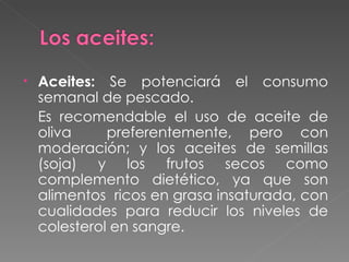Aceites:  Se potenciará el consumo semanal de pescado. Es recomendable el uso de aceite de oliva  preferentemente, pero con moderación; y los aceites de semillas (soja) y los frutos secos como complemento dietético, ya que son alimentos  ricos en grasa insaturada, con cualidades para reducir los niveles de colesterol en sangre. 