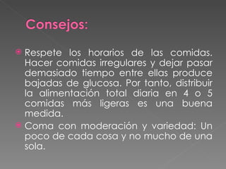 Respete los horarios de las comidas. Hacer comidas irregulares y dejar pasar demasiado tiempo entre ellas produce bajadas de glucosa. Por tanto, distribuir la alimentación total diaria en 4 o 5 comidas más ligeras es una buena medida. Coma con moderación y variedad: Un poco de cada cosa y no mucho de una sola. 